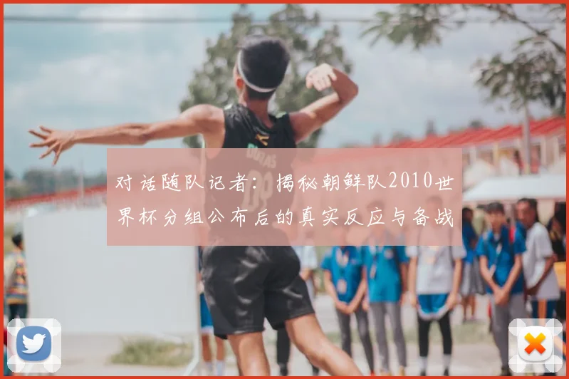 对话随队记者:揭秘朝鲜队2010世界杯分组公布后的真实反应与备战故事