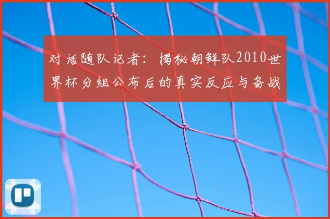 对话随队记者:揭秘朝鲜队2010世界杯分组公布后的真实反应与备战故事