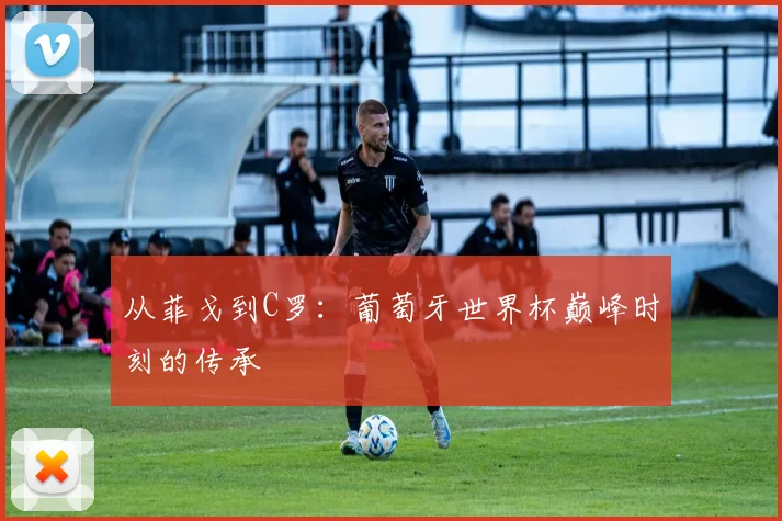 从菲戈到C罗：葡萄牙世界杯巅峰时刻的传承