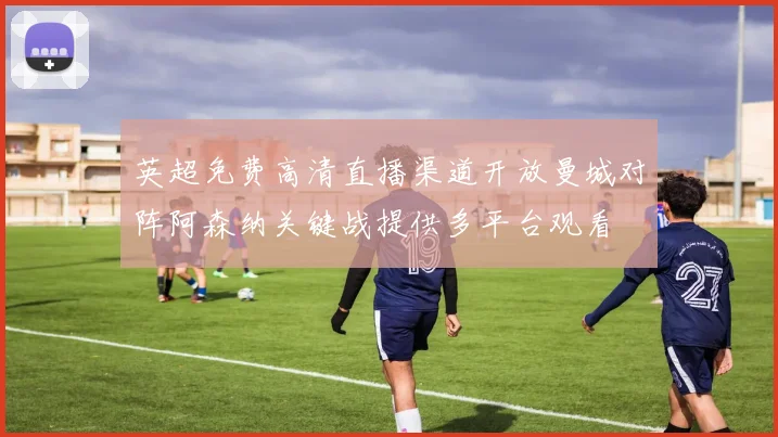 英超免费高清直播渠道开放曼城对阵阿森纳关键战提供多平台观看