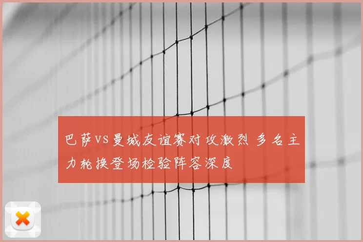 巴萨vs曼城友谊赛对攻激烈 多名主力轮换登场检验阵容深度