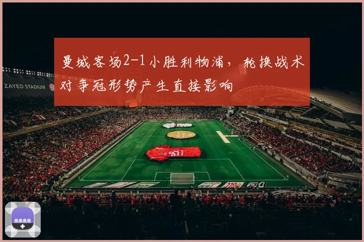 曼城客场2-1小胜利物浦，轮换战术对争冠形势产生直接影响