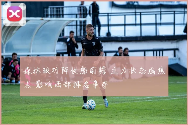 森林狼对阵快船前瞻 主力状态成焦点 影响西部排名争夺