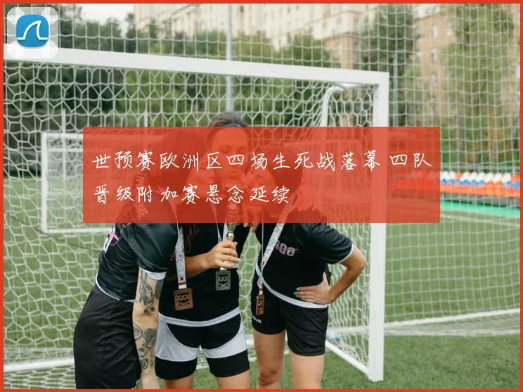 世预赛欧洲区四场生死战落幕 四队晋级附加赛悬念延续
