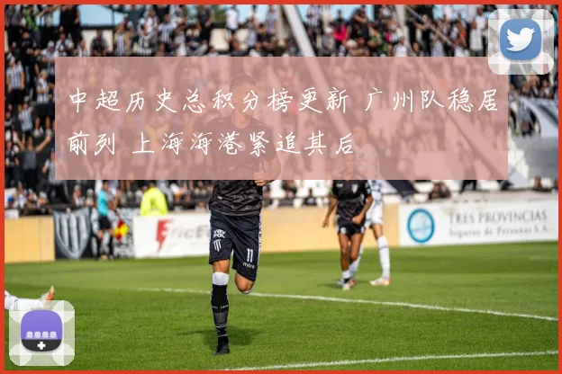 中超历史总积分榜更新 广州队稳居前列 上海海港紧追其后