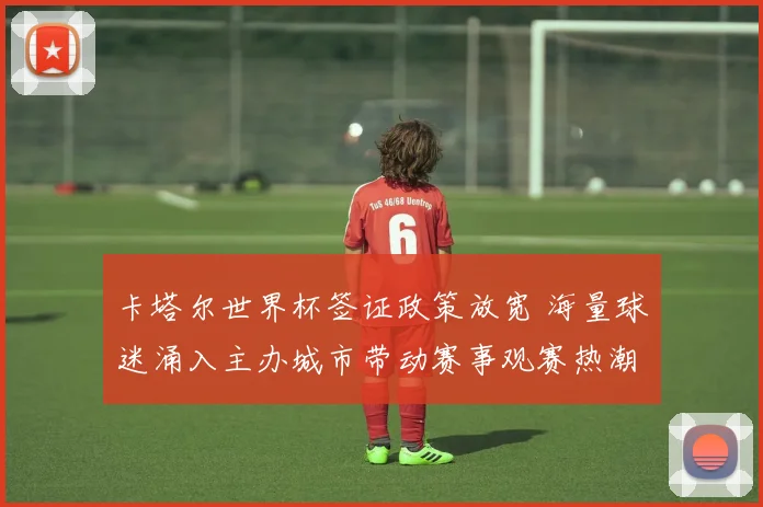 卡塔尔世界杯签证政策放宽 海量球迷涌入主办城市带动赛事观赛热潮