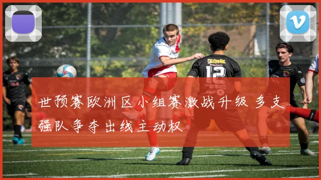 世预赛欧洲区小组赛激战升级 多支强队争夺出线主动权