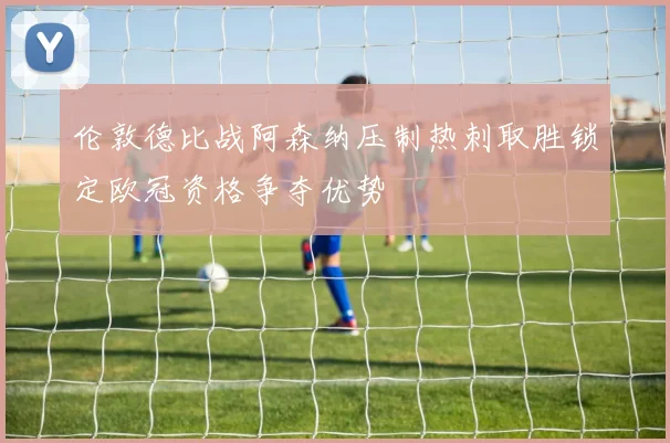 伦敦德比战阿森纳压制热刺取胜锁定欧冠资格争夺优势