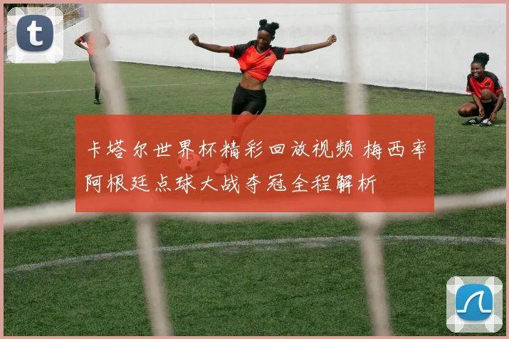 卡塔尔世界杯精彩回放视频 梅西率阿根廷点球大战夺冠全程解析