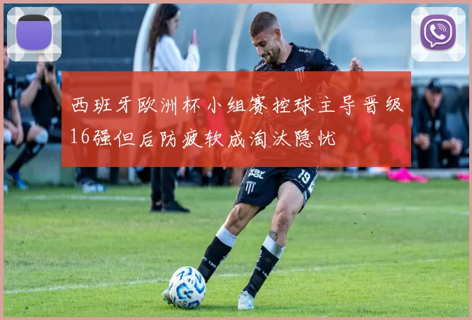 西班牙欧洲杯小组赛控球主导晋级16强但后防疲软成淘汰隐忧