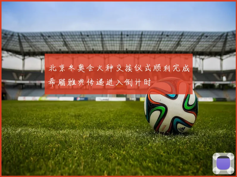 北京冬奥会火种交接仪式顺利完成希腊雅典传递进入倒计时