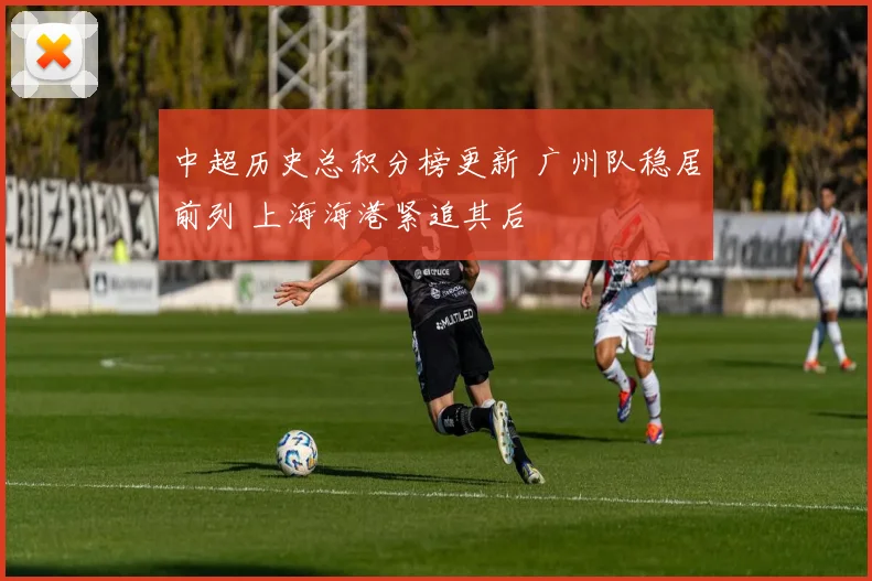 中超历史总积分榜更新 广州队稳居前列 上海海港紧追其后