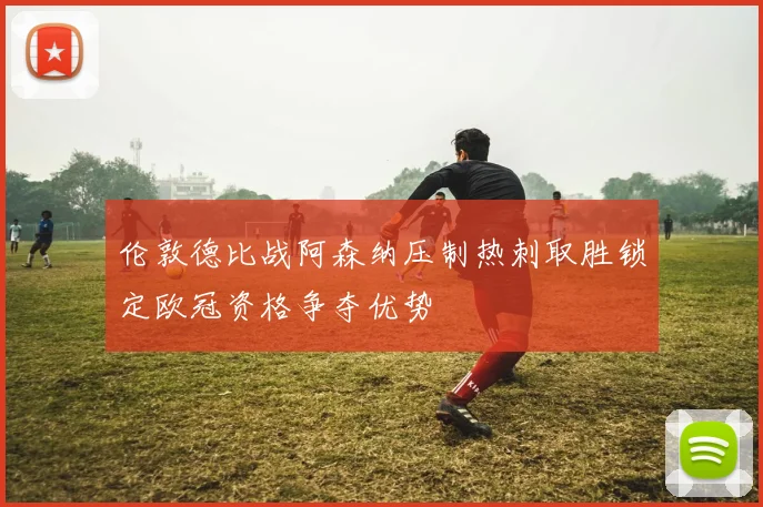 伦敦德比战阿森纳压制热刺取胜锁定欧冠资格争夺优势