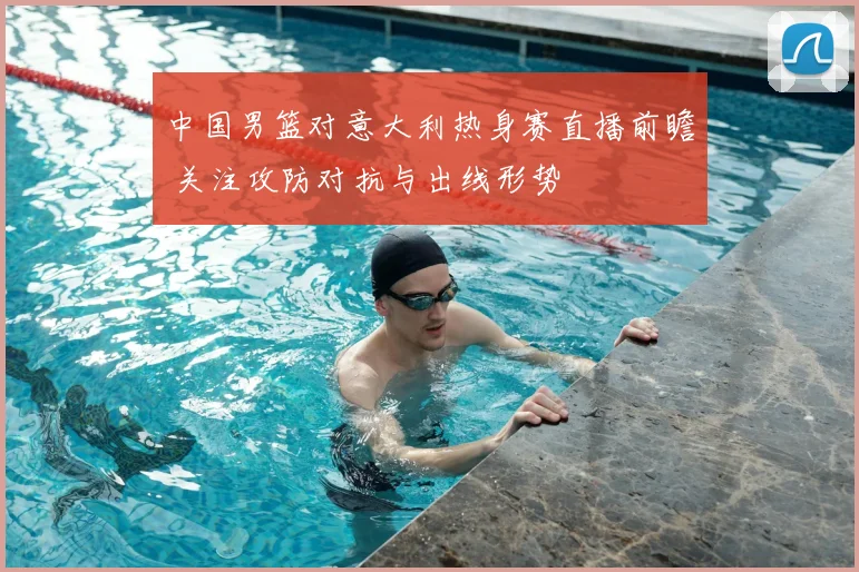 中国男篮对意大利热身赛直播前瞻 关注攻防对抗与出线形势