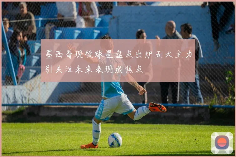 墨西哥现役球星盘点出炉五大主力引关注未来表现成焦点