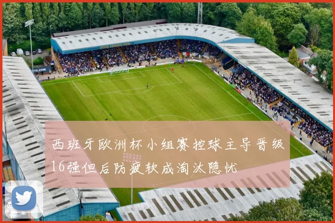 西班牙欧洲杯小组赛控球主导晋级16强但后防疲软成淘汰隐忧