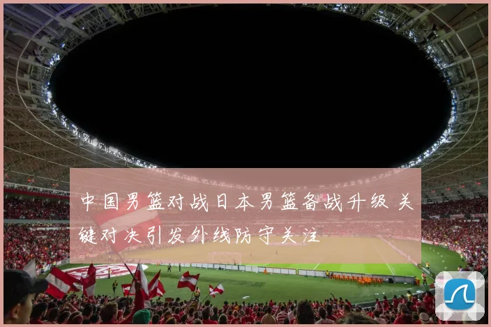 中国男篮对战日本男篮备战升级 关键对决引发外线防守关注