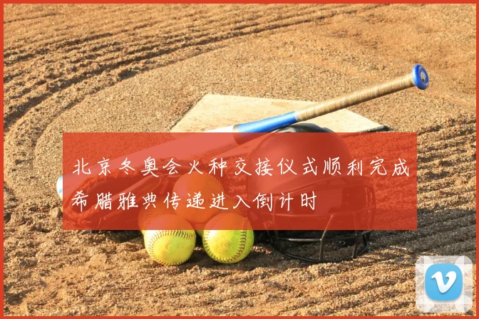 北京冬奥会火种交接仪式顺利完成希腊雅典传递进入倒计时