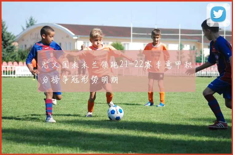 尤文国米米兰领跑21-22赛季意甲积分榜争冠形势明朗