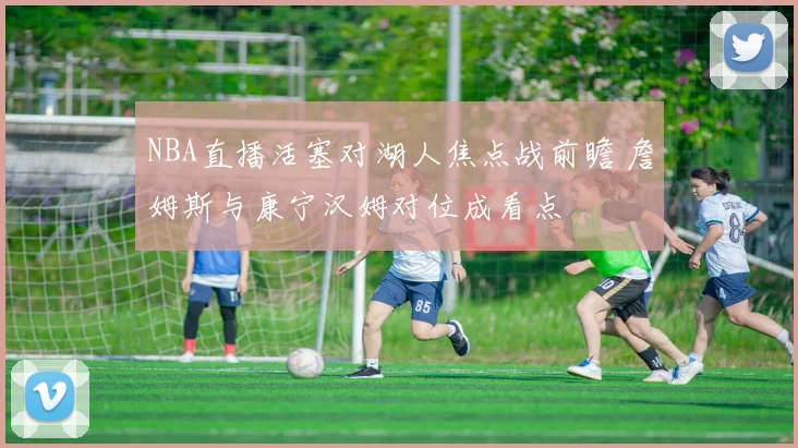 NBA直播活塞对湖人焦点战前瞻 詹姆斯与康宁汉姆对位成看点