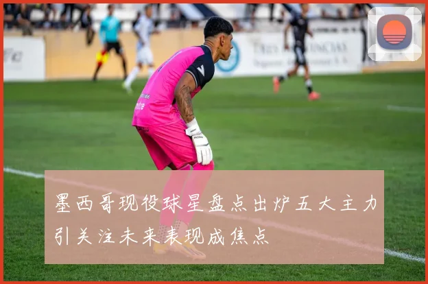 墨西哥现役球星盘点出炉五大主力引关注未来表现成焦点