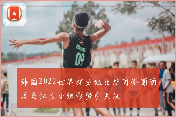 韩国2022世界杯分组出炉同签葡萄牙乌拉圭小组形势引关注
