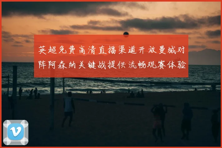 英超免费高清直播渠道开放曼城对阵阿森纳关键战提供流畅观赛体验