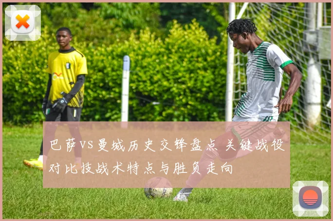 巴萨vs曼城历史交锋盘点 关键战役对比技战术特点与胜负走向